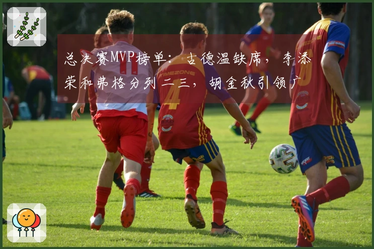 总决赛MVP榜单：古德温缺席，李添荣和弗格分列二三，胡金秋引领广厦第一